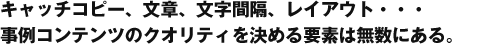 キャッチコピー、文章、文字間隔、レイアウト・・・ 事例コンテンツのクオリティを決める要素は無数にある。