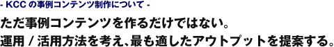 - KCCの事例コンテンツ制作について -　ただ事例コンテンツを作るだけではない。運用/活用方法を考え、最も適したアウトプットを提案する。