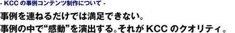 - KCCの事例コンテンツ制作について -　事例を連ねるだけでは満足できない。事例の中で“感動”を演出する。それがKCCのクオリティ。