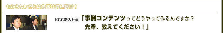 わからないことは先輩社員に訊け！ KCC新入社員「事例コンテンツってどうやって作るんですか？先輩、教えてください！」