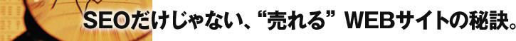 ＳＥＯだけじゃない、“売れる” ＷＥＢサイトの秘訣。