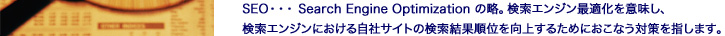 SEO・・・Search Engine Optimizationの略。検索エンジン最適化を意味し、検索エンジンにおける自社サイトの検索結果順位を向上するためにおこなう対策を指します。