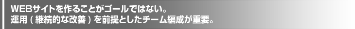 ＷＥＢサイトを作ることがゴールではない。運用(継続的な改善)を前提としたチーム編成が重要。