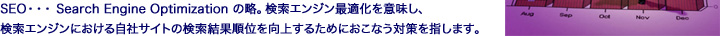 SEO・・・Search Engine Optimizationの略。検索エンジン最適化を意味し、検索エンジンにおける自社サイトの検索結果順位を向上するためにおこなう対策を指します。