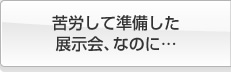 苦労して準備した展示会なのに・・・