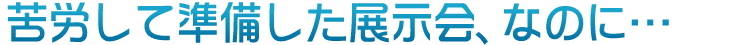 苦労して準備した展示会なのに・・・